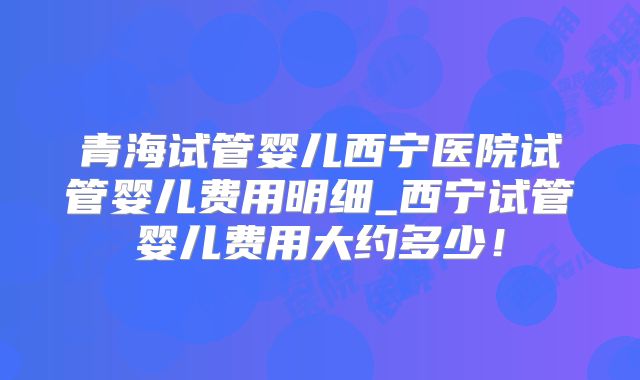 青海试管婴儿西宁医院试管婴儿费用明细_西宁试管婴儿费用大约多少！