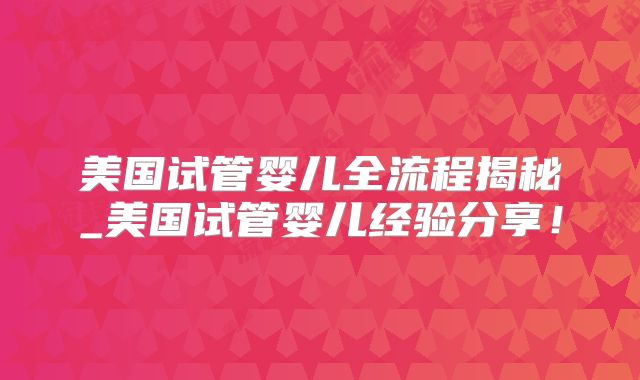 美国试管婴儿全流程揭秘_美国试管婴儿经验分享!