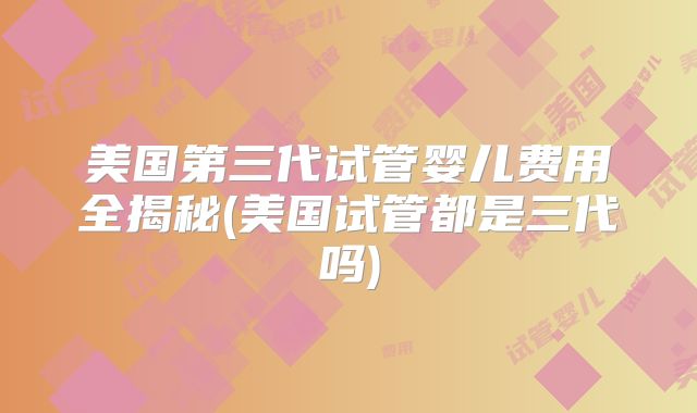 美国第三代试管婴儿费用全揭秘(美国试管都是三代吗)