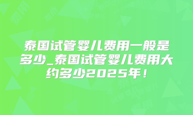 泰国试管婴儿费用一般是多少_泰国试管婴儿费用大约多少2025年!