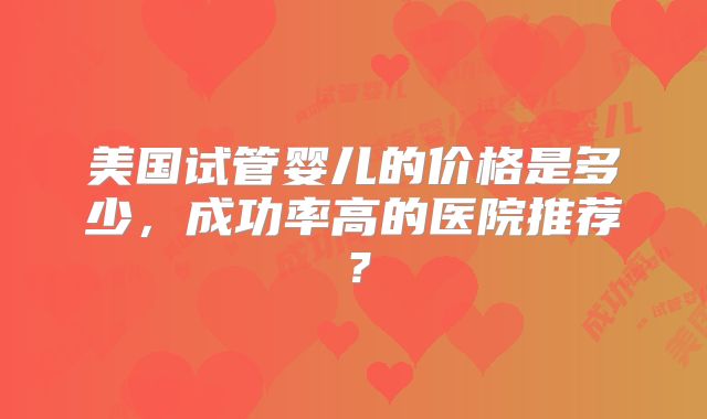 美国试管婴儿的价格是多少，成功率高的医院推荐？