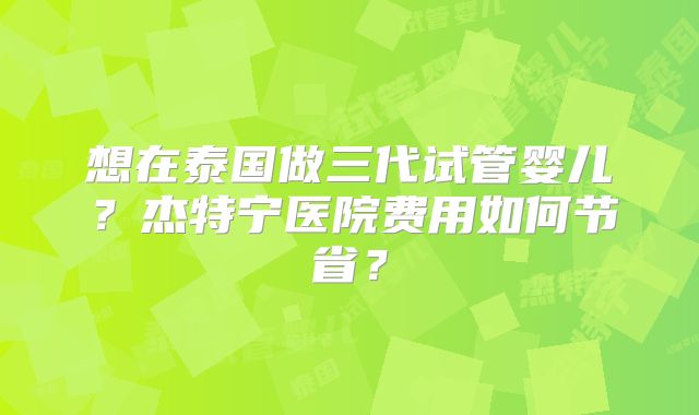 想在泰国做三代试管婴儿？杰特宁医院费用如何节省？