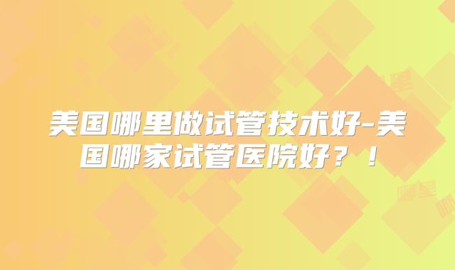 美国哪里做试管技术好-美国哪家试管医院好？！