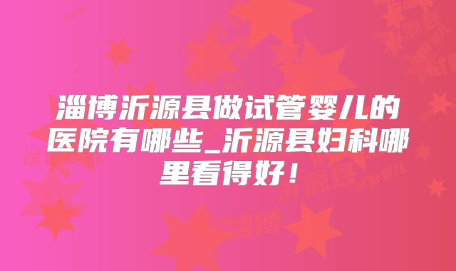淄博沂源县做试管婴儿的医院有哪些_沂源县妇科哪里看得好!