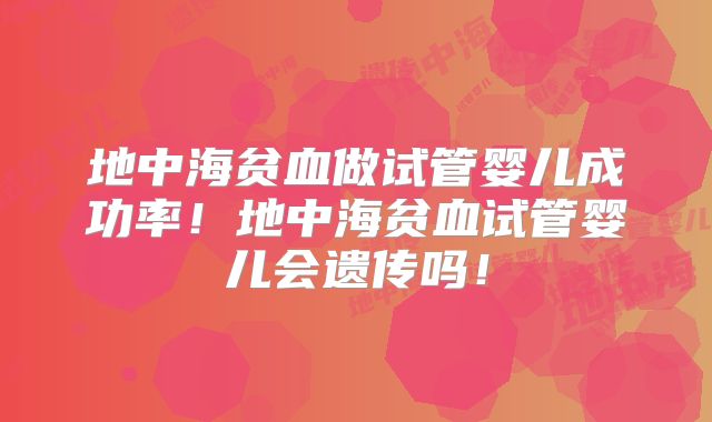 地中海贫血做试管婴儿成功率！地中海贫血试管婴儿会遗传吗！