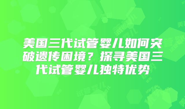 美国三代试管婴儿如何突破遗传困境？探寻美国三代试管婴儿独特优势