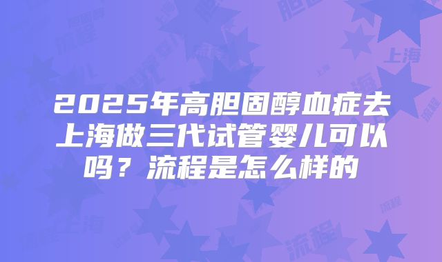 2025年高胆固醇血症去上海做三代试管婴儿可以吗？流程是怎么样的