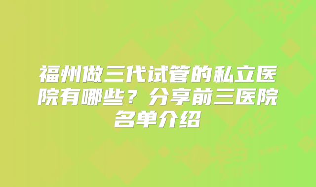 福州做三代试管的私立医院有哪些？分享前三医院名单介绍