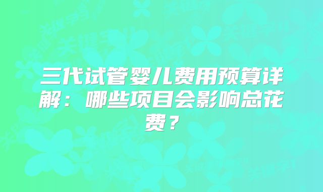 三代试管婴儿费用预算详解：哪些项目会影响总花费？