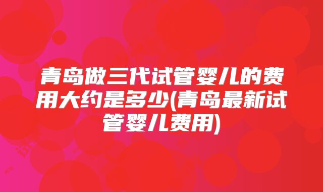 青岛做三代试管婴儿的费用大约是多少(青岛最新试管婴儿费用)