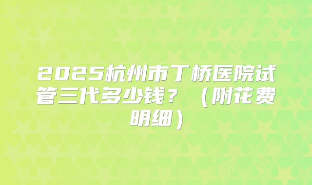 2025杭州市丁桥医院试管三代多少钱？（附花费明细）