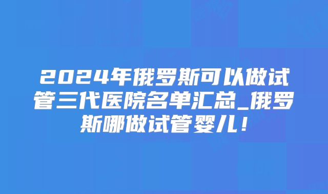 2024年俄罗斯可以做试管三代医院名单汇总_俄罗斯哪做试管婴儿！