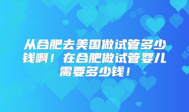 从合肥去美国做试管多少钱啊！在合肥做试管婴儿需要多少钱！