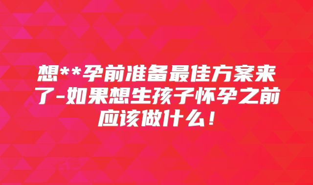 想**孕前准备最佳方案来了-如果想生孩子怀孕之前应该做什么!