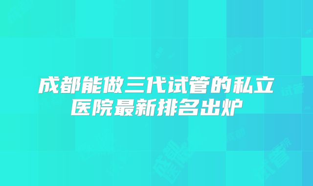 成都能做三代试管的私立医院最新排名出炉