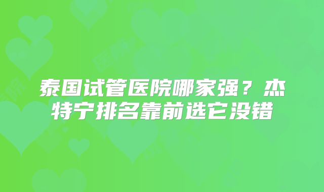 泰国试管医院哪家强？杰特宁排名靠前选它没错