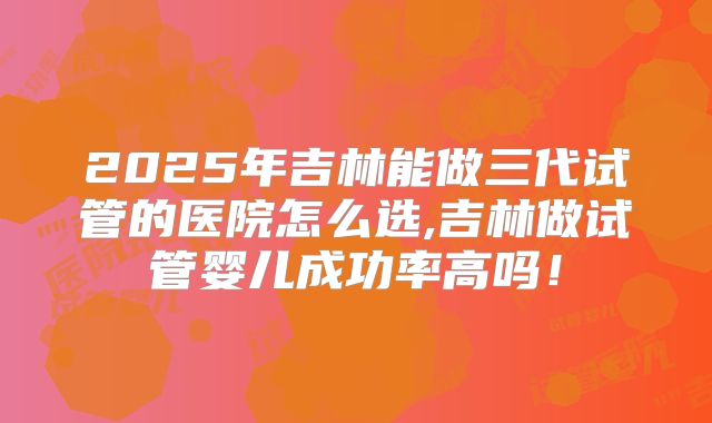 2025年吉林能做三代试管的医院怎么选,吉林做试管婴儿成功率高吗！