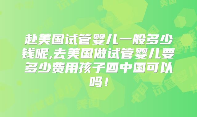 赴美国试管婴儿一般多少钱呢,去美国做试管婴儿要多少费用孩子回中国可以吗！