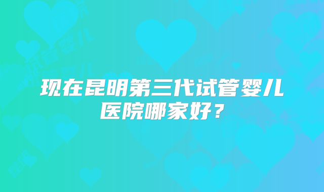 现在昆明第三代试管婴儿医院哪家好？