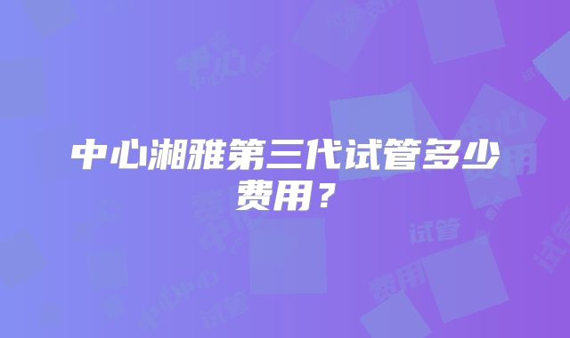 中心湘雅第三代试管多少费用？