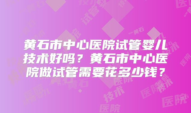 黄石市中心医院试管婴儿技术好吗？黄石市中心医院做试管需要花多少钱？