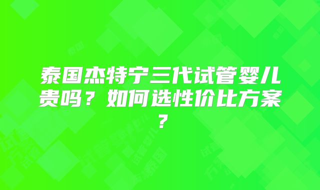 泰国杰特宁三代试管婴儿贵吗？如何选性价比方案？