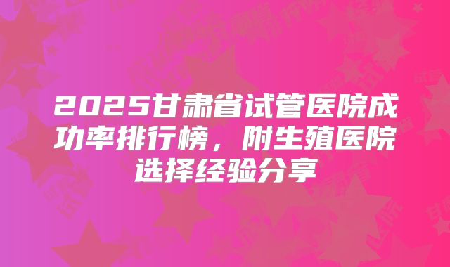 2025甘肃省试管医院成功率排行榜，附生殖医院选择经验分享