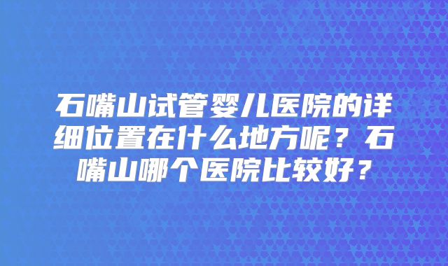 石嘴山试管婴儿医院的详细位置在什么地方呢？石嘴山哪个医院比较好？