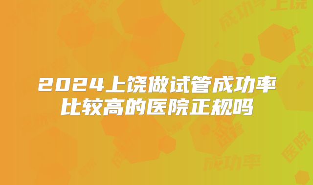 2024上饶做试管成功率比较高的医院正规吗