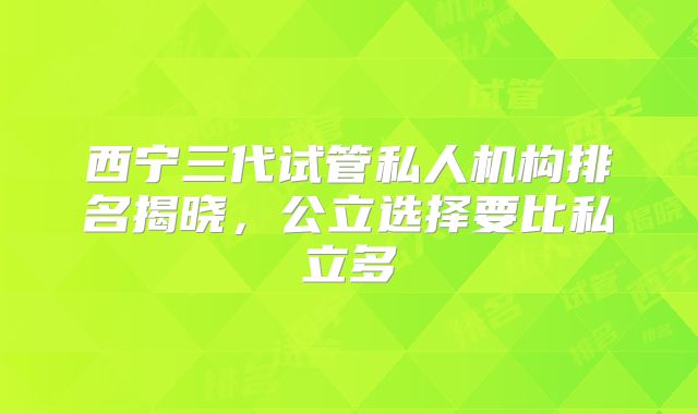西宁三代试管私人机构排名揭晓，公立选择要比私立多
