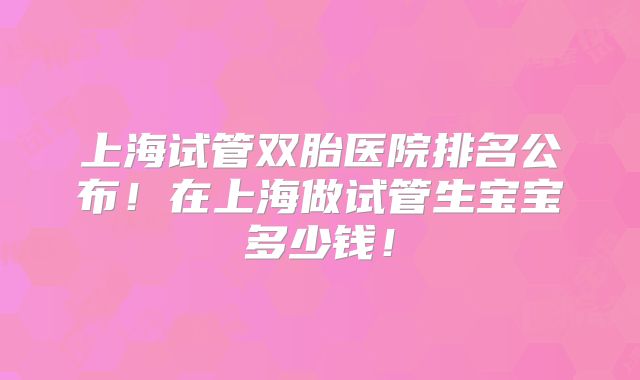 上海试管双胎医院排名公布！在上海做试管生宝宝多少钱！