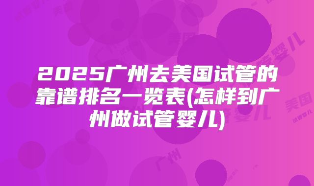 2025广州去美国试管的靠谱排名一览表(怎样到广州做试管婴儿)