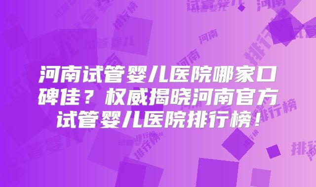 河南试管婴儿医院哪家口碑佳?权威揭晓河南官方试管婴儿医院排行榜!