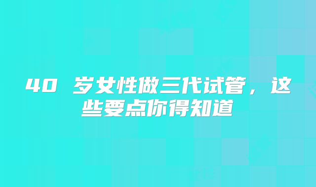40 岁女性做三代试管，这些要点你得知道