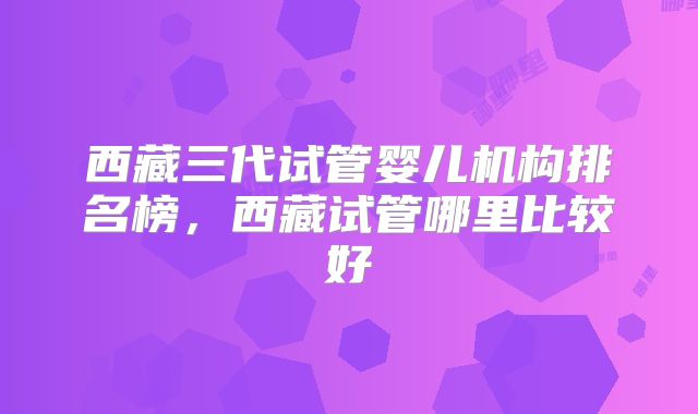 西藏三代试管婴儿机构排名榜,西藏试管哪里比较好