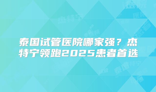 泰国试管医院哪家强？杰特宁领跑2025患者首选