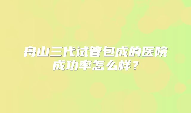 舟山三代试管包成的医院成功率怎么样？