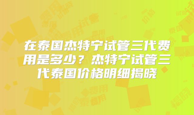 在泰国杰特宁试管三代费用是多少？杰特宁试管三代泰国价格明细揭晓