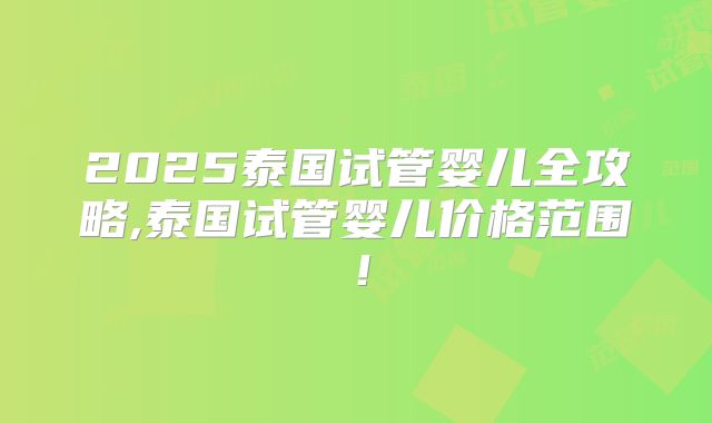 2025泰国试管婴儿全攻略,泰国试管婴儿价格范围！