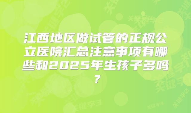 江西地区做试管的正规公立医院汇总注意事项有哪些和2025年生孩子多吗？