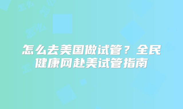 怎么去美国做试管？全民健康网赴美试管指南