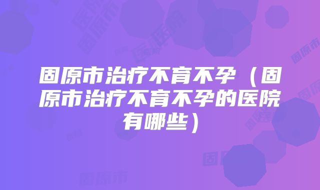 固原市治疗不育不孕（固原市治疗不育不孕的医院有哪些）