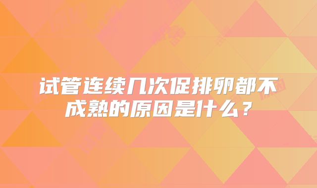 试管连续几次促排卵都不成熟的原因是什么?