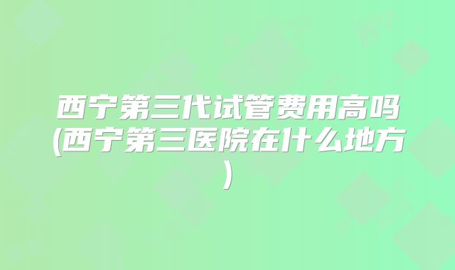 西宁第三代试管费用高吗(西宁第三医院在什么地方)