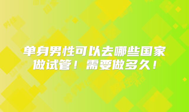 单身男性可以去哪些国家做试管！需要做多久！