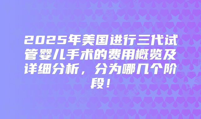 2025年美国进行三代试管婴儿手术的费用概览及详细分析，分为哪几个阶段！