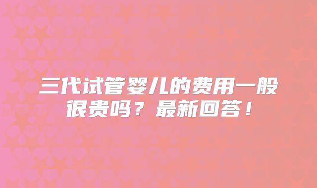 三代试管婴儿的费用一般很贵吗？最新回答！