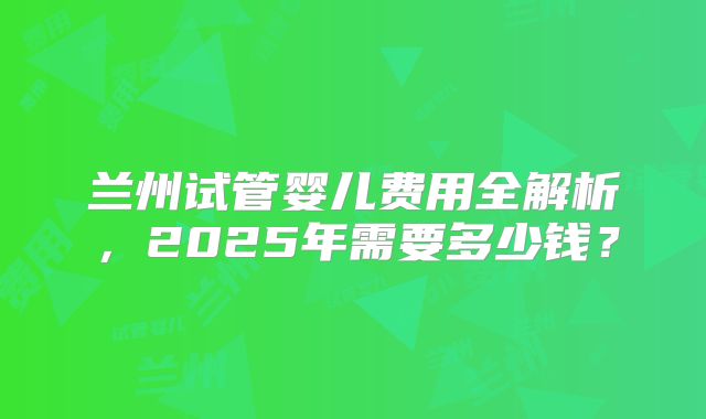 兰州试管婴儿费用全解析，2025年需要多少钱？