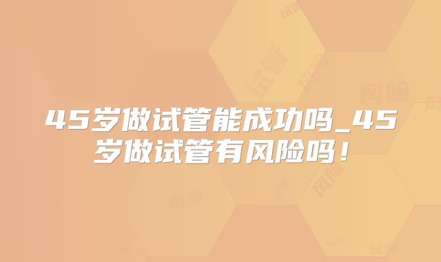 45岁做试管能成功吗_45岁做试管有风险吗！