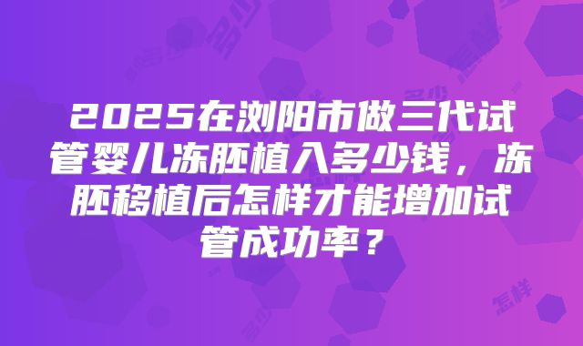 2025在浏阳市做三代试管婴儿冻胚植入多少钱，冻胚移植后怎样才能增加试管成功率？
